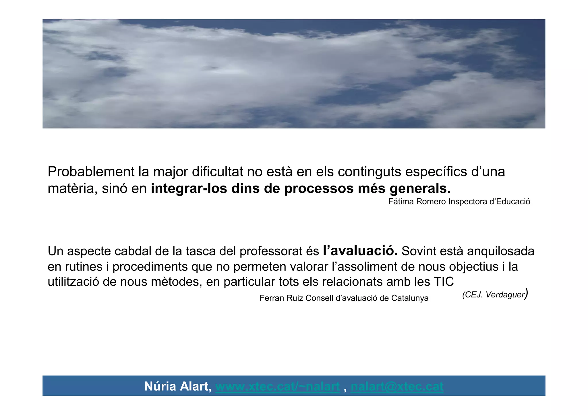 Probablement la major dificultat no està en els continguts específics d’una
matèria, sinó en integrar-los dins de processos més generals.
                                                                     Fátima Romero Inspectora d’Educació




Un aspecte cabdal de la tasca del professorat és l’avaluació. Sovint està anquilosada
en rutines i procediments que no permeten valorar l’assoliment de nous objectius i la
utilització de nous mètodes, en particular tots els relacionats amb les TIC
                                       Ferran Ruiz Consell d’avaluació de Catalunya (CEJ. Verdaguer)




                   Núria Alart, www.xtec.cat/~nalart , nalart@xtec.cat
 