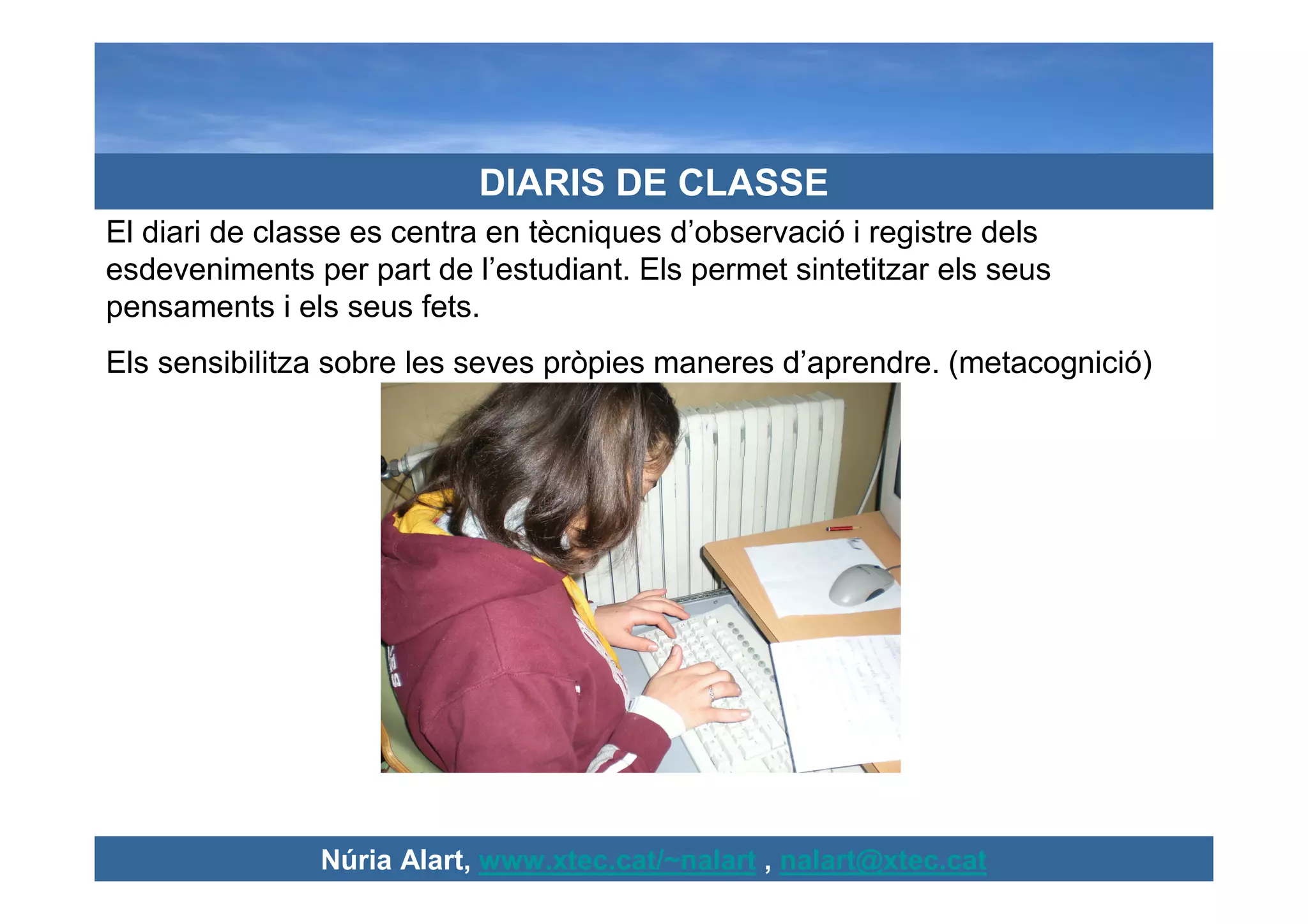 DIARIS DE CLASSE
El diari de classe es centra en tècniques d’observació i registre dels
esdeveniments per part de l’estudiant. Els permet sintetitzar els seus
pensaments i els seus fets.
Els sensibilitza sobre les seves pròpies maneres d’aprendre. (metacognició)




               Núria Alart, www.xtec.cat/~nalart , nalart@xtec.cat
 