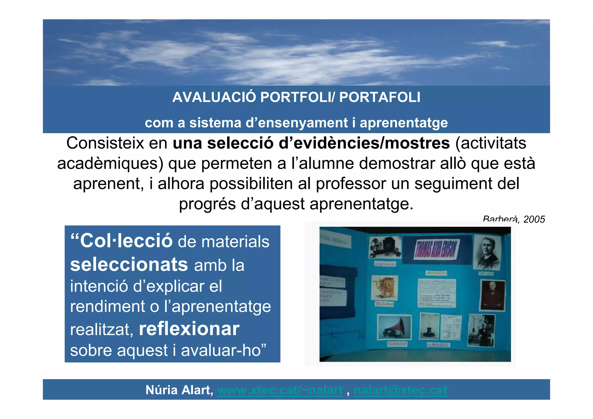 AVALUACIÓ PORTFOLI/ PORTAFOLI
           com a sistema d’ensenyament i aprenentatge
 Consisteix en una selecció d’evidències/mostres (activitats
acadèmiques) que permeten a l’alumne demostrar allò que està
  aprenent, i alhora possibiliten al professor un seguiment del
                 progrés d’aquest aprenentatge.
                                                                 Barberà, 2005

 “Col·lecció de materials
 seleccionats amb la
 intenció d’explicar el
 rendiment o l’aprenentatge
 realitzat, reflexionar
 sobre aquest i avaluar-ho”

           Núria Alart, www.xtec.cat/~nalart , nalart@xtec.cat
 
