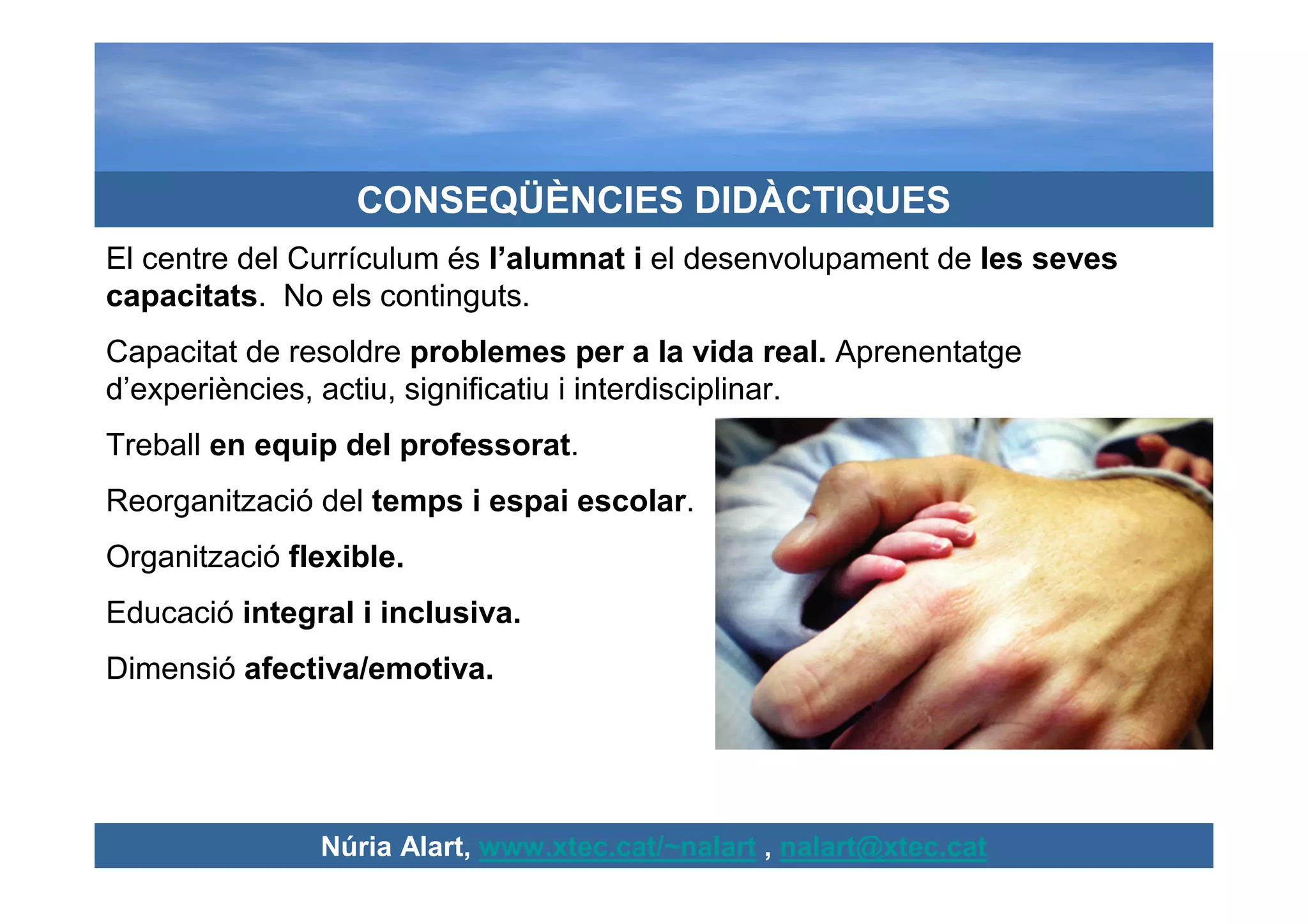 CONSEQÜÈNCIES DIDÀCTIQUES
El centre del Currículum és l’alumnat i el desenvolupament de les seves
capacitats. No els continguts.
Capacitat de resoldre problemes per a la vida real. Aprenentatge
d’experiències, actiu, significatiu i interdisciplinar.
Treball en equip del professorat.
Reorganització del temps i espai escolar.
Organització flexible.
Educació integral i inclusiva.
Dimensió afectiva/emotiva.




               Núria Alart, www.xtec.cat/~nalart , nalart@xtec.cat
 