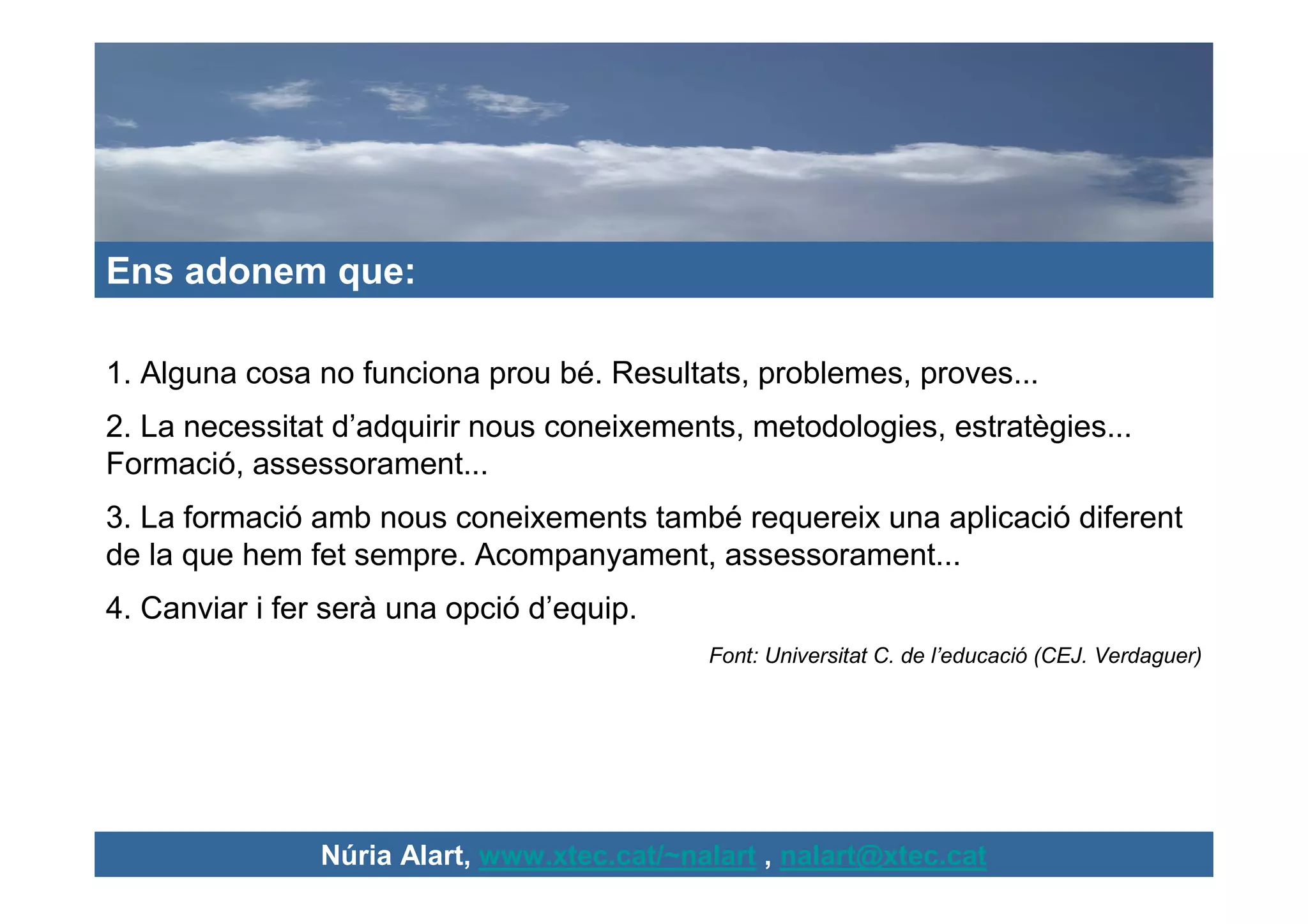 Ens adonem que:

1. Alguna cosa no funciona prou bé. Resultats, problemes, proves...
2. La necessitat d’adquirir nous coneixements, metodologies, estratègies...
Formació, assessorament...
3. La formació amb nous coneixements també requereix una aplicació diferent
de la que hem fet sempre. Acompanyament, assessorament...
4. Canviar i fer serà una opció d’equip.
                                             Font: Universitat C. de l’educació (CEJ. Verdaguer)




                Núria Alart, www.xtec.cat/~nalart , nalart@xtec.cat
 