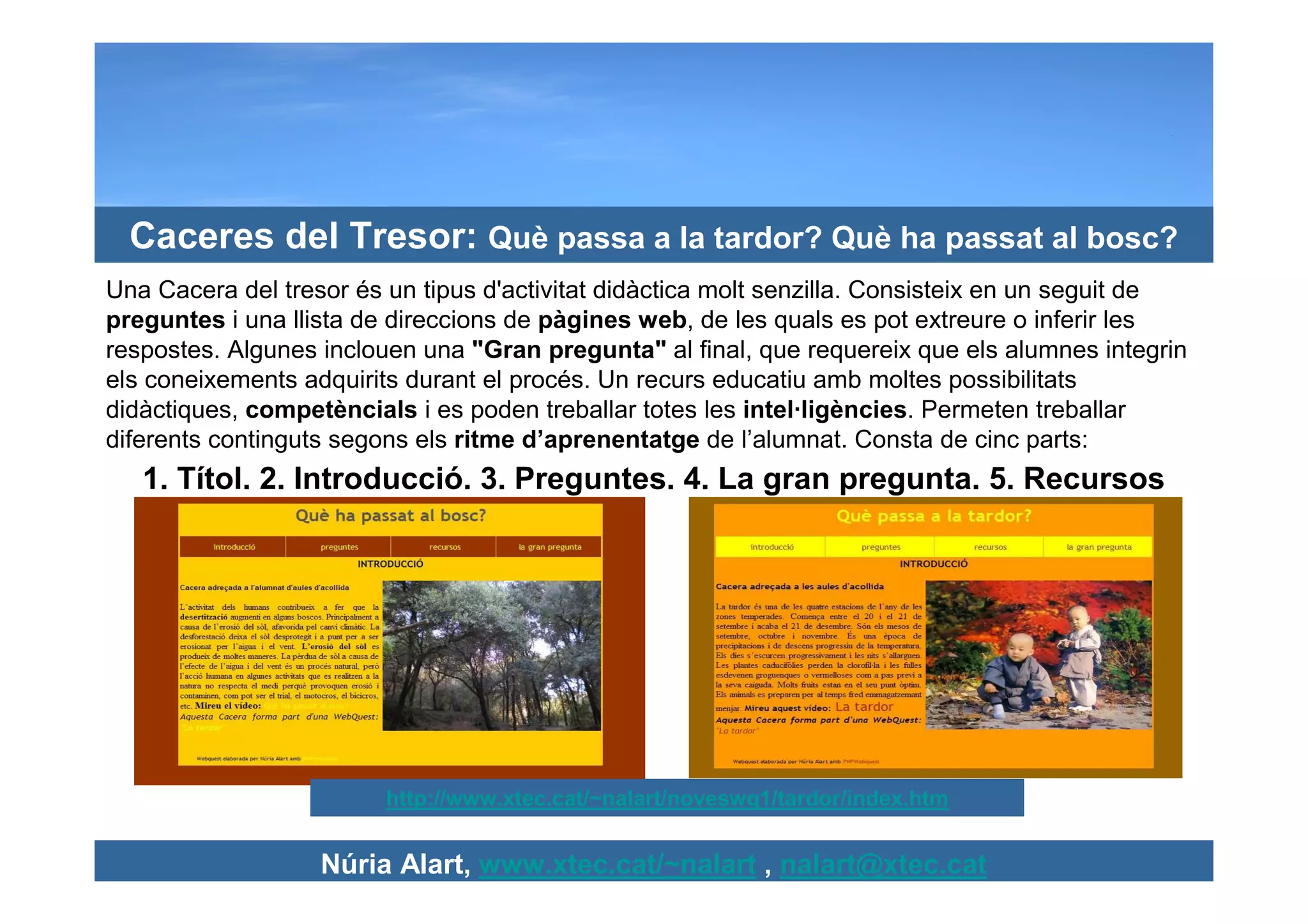 Caceres del Tresor: Què passa a la tardor? Què ha passat al bosc?
Una Cacera del tresor és un tipus d'activitat didàctica molt senzilla. Consisteix en un seguit de
preguntes i una llista de direccions de pàgines web, de les quals es pot extreure o inferir les
respostes. Algunes inclouen una "Gran pregunta" al final, que requereix que els alumnes integrin
els coneixements adquirits durant el procés. Un recurs educatiu amb moltes possibilitats
didàctiques, competèncials i es poden treballar totes les intel·ligències. Permeten treballar
diferents continguts segons els ritme d’aprenentatge de l’alumnat. Consta de cinc parts:
   1. Títol. 2. Introducció. 3. Preguntes. 4. La gran pregunta. 5. Recursos




                         http://www.xtec.cat/~nalart/noveswq1/tardor/index.htm


                   Núria Alart, www.xtec.cat/~nalart , nalart@xtec.cat
 