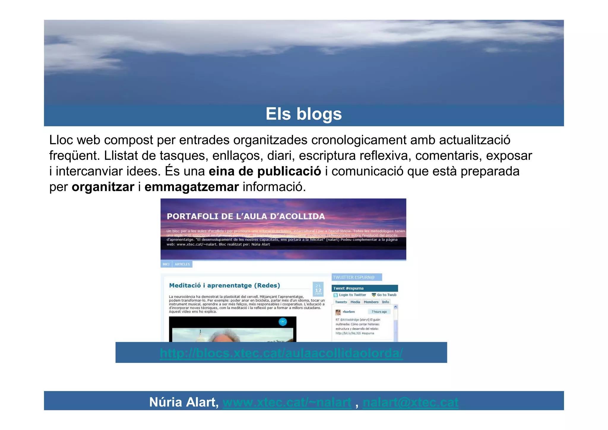 Els blogs
Lloc web compost per entrades organitzades cronologicament amb actualització
freqüent. Llistat de tasques, enllaços, diari, escriptura reflexiva, comentaris, exposar
i intercanviar idees. És una eina de publicació i comunicació que està preparada
per organitzar i emmagatzemar informació.




                    http://blocs.xtec.cat/aulaacollidaolorda/


                  Núria Alart, www.xtec.cat/~nalart , nalart@xtec.cat
 