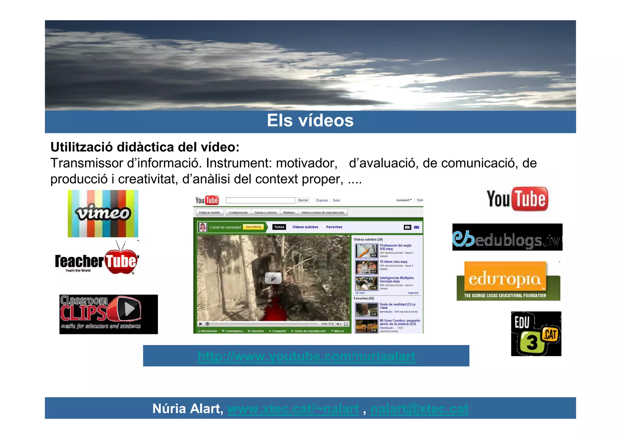 Els vídeos
Utilització didàctica del vídeo:
Transmissor d’informació. Instrument: motivador, d’avaluació, de comunicació, de
producció i creativitat, d’anàlisi del context proper, ....




                        http://www.youtube.com/nuriaalart


                Núria Alart, www.xtec.cat/~nalart , nalart@xtec.cat
 