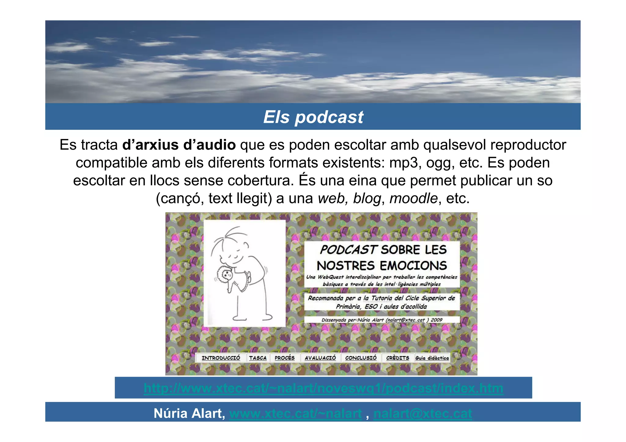 Els podcast
Es tracta d’arxius d’audio que es poden escoltar amb qualsevol reproductor
  compatible amb els diferents formats existents: mp3, ogg, etc. Es poden
  escoltar en llocs sense cobertura. És una eina que permet publicar un so
                (cançó, text llegit) a una web, blog, moodle, etc.




            http://www.xtec.cat/~nalart/noveswq1/podcast/index.htm
             Núria Alart, www.xtec.cat/~nalart , nalart@xtec.cat
 