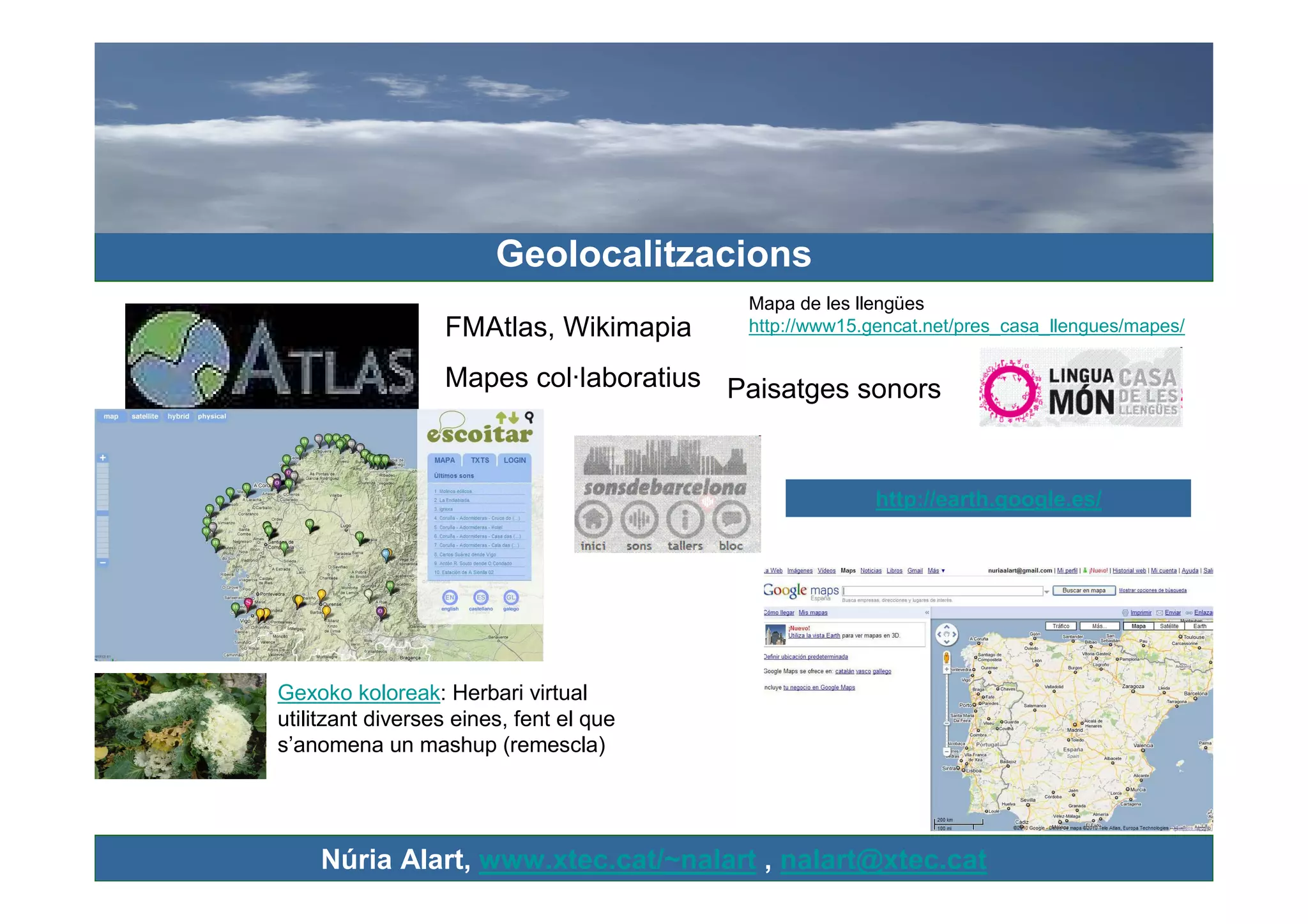Geolocalitzacions
                                         Mapa de les llengües
                  FMAtlas, Wikimapia     http://www15.gencat.net/pres_casa_llengues/mapes/

                  Mapes col·laboratius Paisatges sonors



                                                       http://earth.google.es/




Gexoko koloreak: Herbari virtual
utilitzant diverses eines, fent el que
s’anomena un mashup (remescla)




    Núria Alart, www.xtec.cat/~nalart , nalart@xtec.cat
 