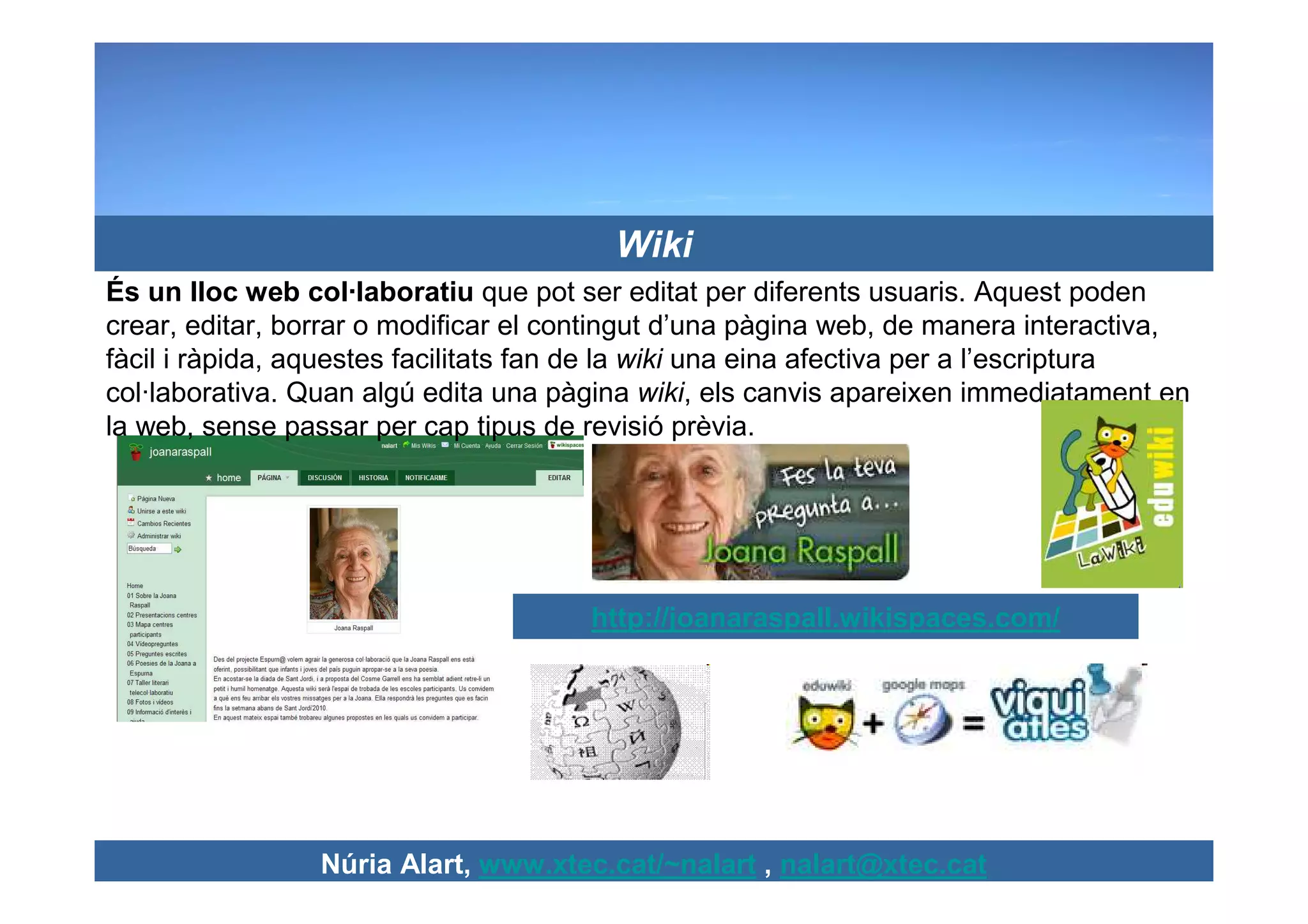 Wiki
És un lloc web col·laboratiu que pot ser editat per diferents usuaris. Aquest poden
crear, editar, borrar o modificar el contingut d’una pàgina web, de manera interactiva,
fàcil i ràpida, aquestes facilitats fan de la wiki una eina afectiva per a l’escriptura
col·laborativa. Quan algú edita una pàgina wiki, els canvis apareixen immediatament en
la web, sense passar per cap tipus de revisió prèvia.




                                      http://joanaraspall.wikispaces.com/




                 Núria Alart, www.xtec.cat/~nalart , nalart@xtec.cat
 
