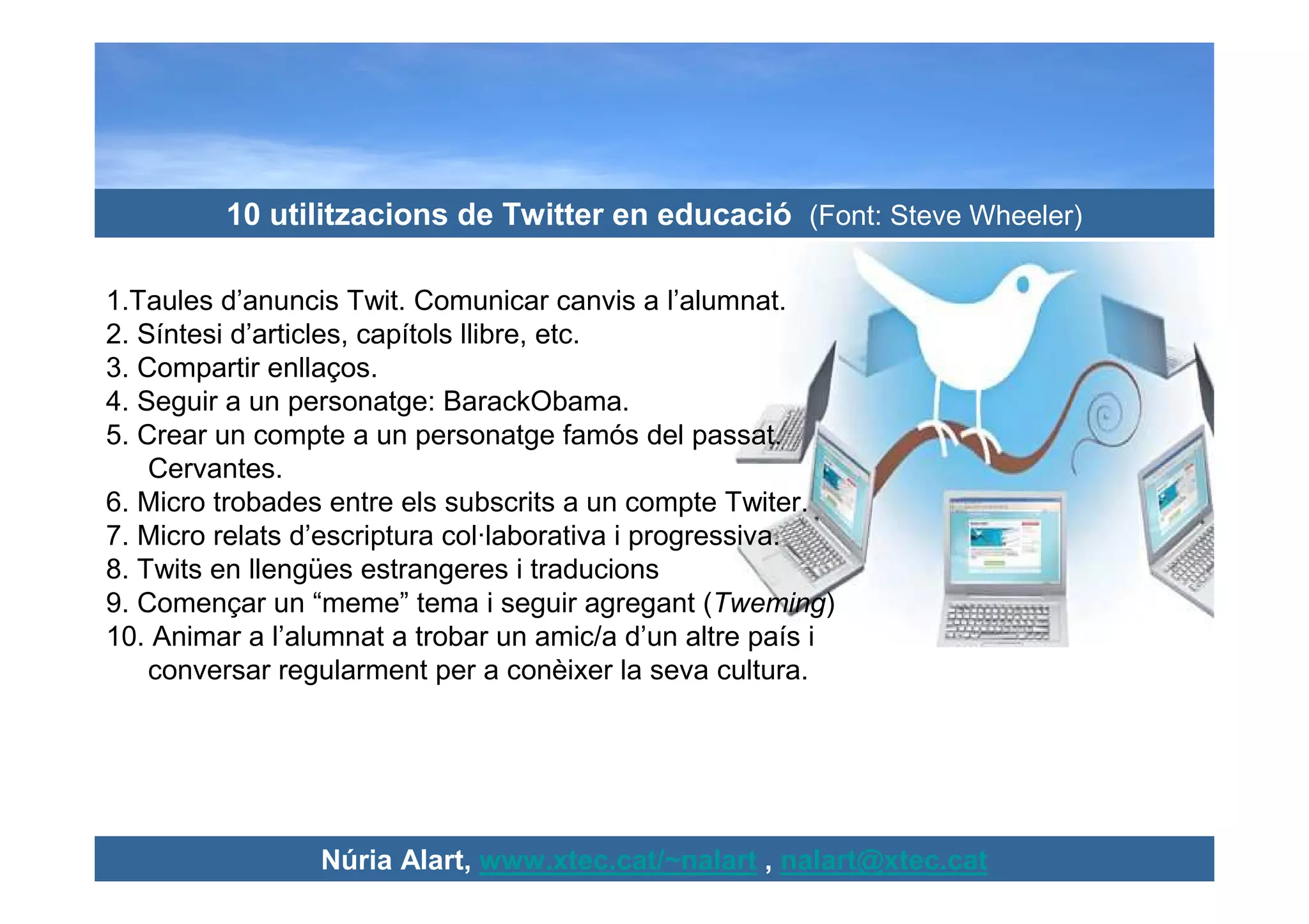 10 utilitzacions de Twitter en educació (Font: Steve Wheeler)

1.Taules d’anuncis Twit. Comunicar canvis a l’alumnat.
2. Síntesi d’articles, capítols llibre, etc.
3. Compartir enllaços.
4. Seguir a un personatge: BarackObama.
5. Crear un compte a un personatge famós del passat.
    Cervantes.
6. Micro trobades entre els subscrits a un compte Twiter.
7. Micro relats d’escriptura col·laborativa i progressiva.
8. Twits en llengües estrangeres i traducions
9. Començar un “meme” tema i seguir agregant (Tweming)
10. Animar a l’alumnat a trobar un amic/a d’un altre país i
    conversar regularment per a conèixer la seva cultura.




                 Núria Alart, www.xtec.cat/~nalart , nalart@xtec.cat
 
