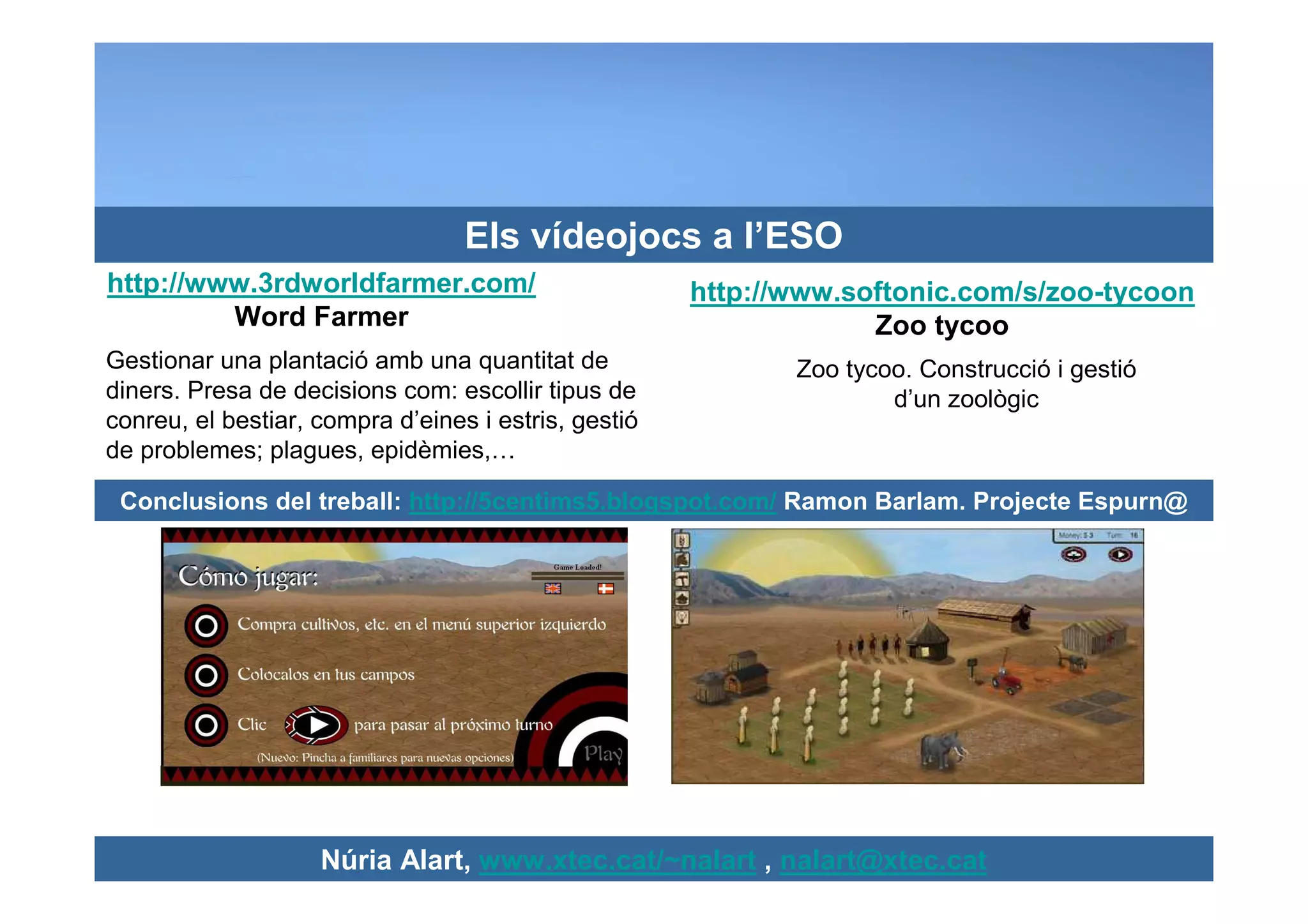 Els vídeojocs a l’ESO
http://www.3rdworldfarmer.com/                        http://www.softonic.com/s/zoo-tycoon
         Word Farmer                                               Zoo tycoo
Gestionar una plantació amb una quantitat de                 Zoo tycoo. Construcció i gestió
diners. Presa de decisions com: escollir tipus de                    d’un zoològic
conreu, el bestiar, compra d’eines i estris, gestió
de problemes; plagues, epidèmies,…

 Conclusions del treball: http://5centims5.blogspot.com/ Ramon Barlam. Projecte Espurn@




                    Núria Alart, www.xtec.cat/~nalart , nalart@xtec.cat
 