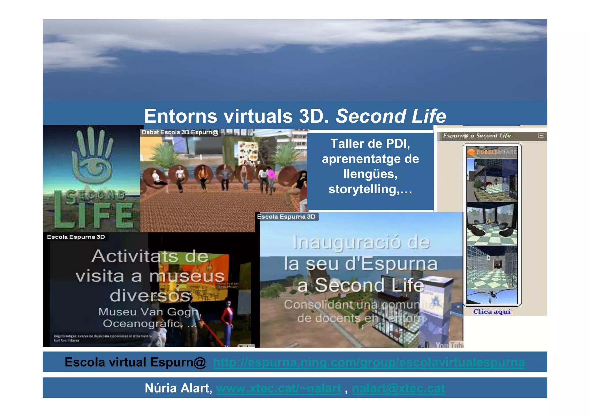 Entorns virtuals 3D. Second Life
                                           Taller de PDI,
                                          aprenentatge de
                                             llengües,
                                           storytelling,…




Escola virtual Espurn@ http://espurna.ning.com/group/escolavirtualespurna

            Núria Alart, www.xtec.cat/~nalart , nalart@xtec.cat
 