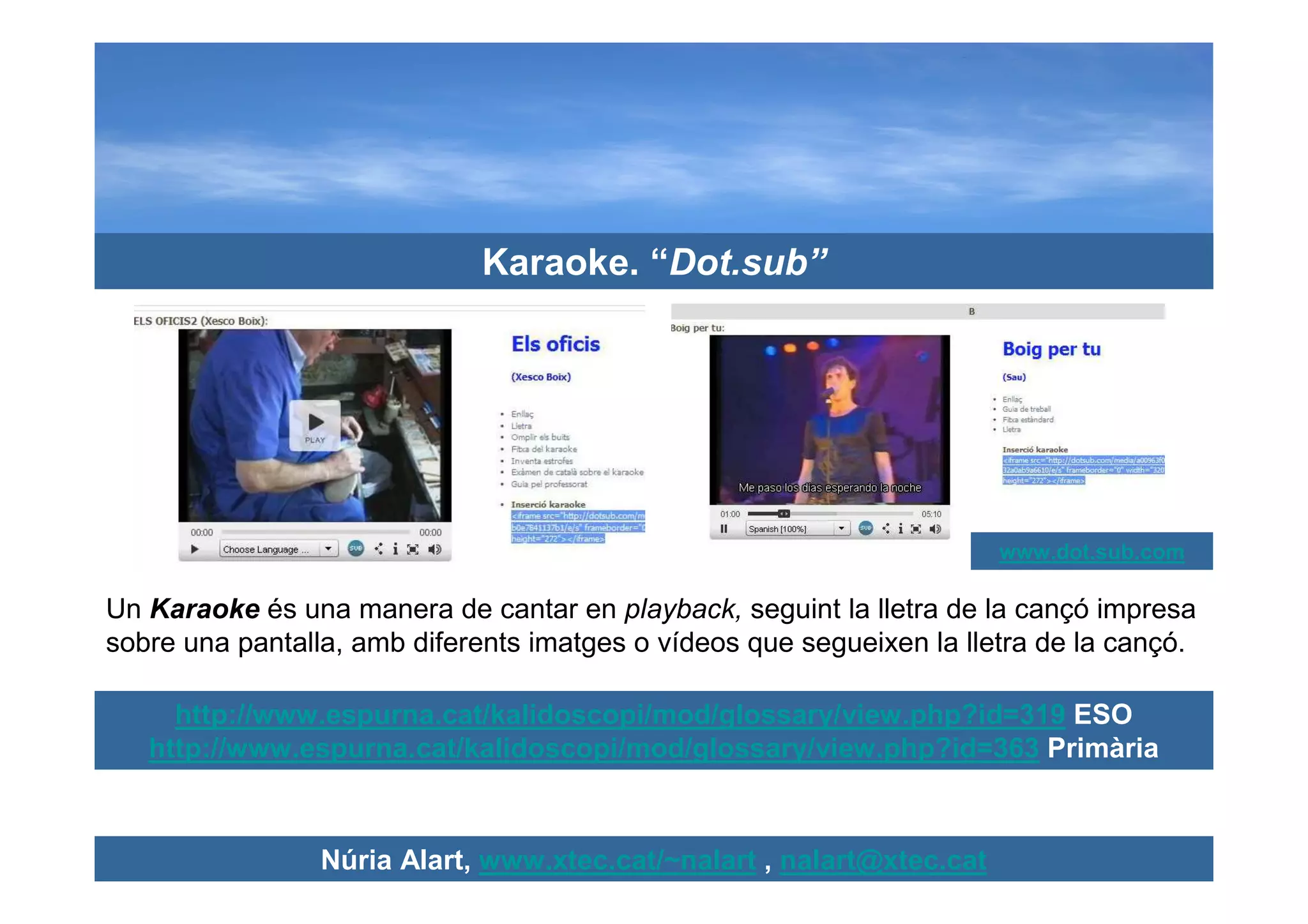 Karaoke. “Dot.sub”




                                                                       www.dot.sub.com

Un Karaoke és una manera de cantar en playback, seguint la lletra de la cançó impresa
sobre una pantalla, amb diferents imatges o vídeos que segueixen la lletra de la cançó.

     http://www.espurna.cat/kalidoscopi/mod/glossary/view.php?id=319 ESO
   http://www.espurna.cat/kalidoscopi/mod/glossary/view.php?id=363 Primària



                 Núria Alart, www.xtec.cat/~nalart , nalart@xtec.cat
 
