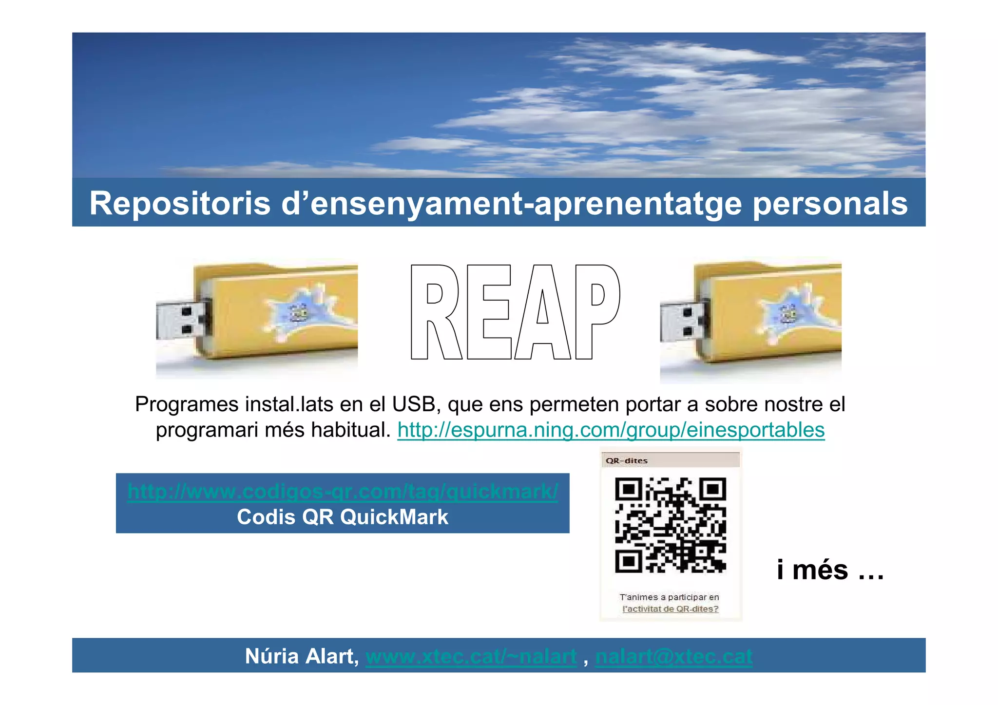 Repositoris d’ensenyament-aprenentatge personals




  Programes instal.lats en el USB, que ens permeten portar a sobre nostre el
    programari més habitual. http://espurna.ning.com/group/einesportables

  http://www.codigos-qr.com/tag/quickmark/
            Codis QR QuickMark

                                                                    i més …

             Núria Alart, www.xtec.cat/~nalart , nalart@xtec.cat
 