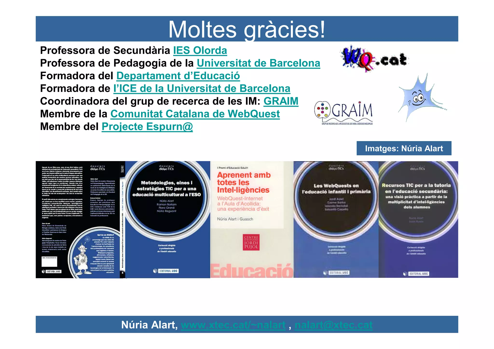 Moltes gràcies!
Professora de Secundària IES Olorda
Professora de Pedagogia de la Universitat de Barcelona
Formadora del Departament d’Educació
Formadora de l’ICE de la Universitat de Barcelona
Coordinadora del grup de recerca de les IM: GRAIM
Membre de la Comunitat Catalana de WebQuest
Membre del Projecte Espurn@

                                                                Imatges: Núria Alart




               Núria Alart, www.xtec.cat/~nalart , nalart@xtec.cat
 