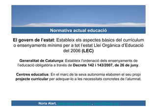 Normativa actual educació

El govern de l’estat: Estableix els aspectes bàsics del currículum
o ensenyaments mínims per a ...