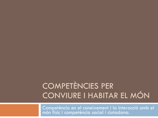 COMPETÈNCIES PER CONVIURE I HABITAR EL MÓN Competència en el coneixement i la interacció amb el món físic i competència social i ciutadana. 