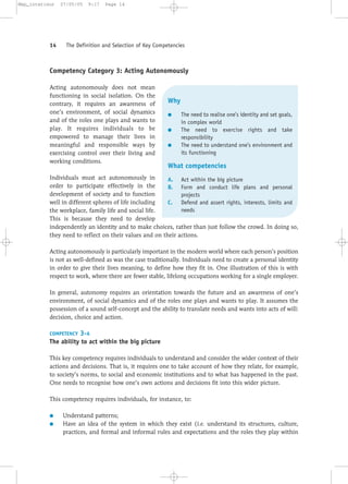 Competency Category 3: Acting Autonomously
Acting autonomously does not mean
functioning in social isolation. On the
contrary, it requires an awareness of
one’s environment, of social dynamics
and of the roles one plays and wants to
play. It requires individuals to be
empowered to manage their lives in
meaningful and responsible ways by
exercising control over their living and
working conditions.
Individuals must act autonomously in
order to participate effectively in the
development of society and to function
well in different spheres of life including
the workplace, family life and social life.
This is because they need to develop
independently an identity and to make choices, rather than just follow the crowd. In doing so,
they need to reflect on their values and on their actions.
Acting autonomously is particularly important in the modern world where each person’s position
is not as well-defined as was the case traditionally. Individuals need to create a personal identity
in order to give their lives meaning, to define how they fit in. One illustration of this is with
respect to work, where there are fewer stable, lifelong occupations working for a single employer.
In general, autonomy requires an orientation towards the future and an awareness of one’s
environment, of social dynamics and of the roles one plays and wants to play. It assumes the
possession of a sound self-concept and the ability to translate needs and wants into acts of will:
decision, choice and action.
COMPETENCY 3-A
The ability to act within the big picture
This key competency requires individuals to understand and consider the wider context of their
actions and decisions. That is, it requires one to take account of how they relate, for example,
to society’s norms, to social and economic institutions and to what has happened in the past.
One needs to recognise how one’s own actions and decisions fit into this wider picture.
This competency requires individuals, for instance, to:
● Understand patterns;
● Have an idea of the system in which they exist (i.e. understand its structures, culture,
practices, and formal and informal rules and expectations and the roles they play within
14 The Definition and Selection of Key Competencies
Why
● The need to realise one’s identity and set goals,
in complex world
● The need to exercise rights and take
responsibility
● The need to understand one’s environment and
its functioning
What competencies
A. Act within the big picture
B. Form and conduct life plans and personal
projects
C. Defend and assert rights, interests, limits and
needs
Mep_interieur 27/05/05 9:17 Page 14
 