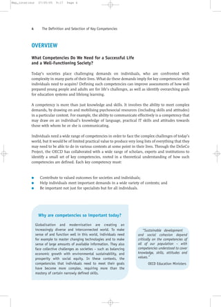 OVERVIEW
What Competencies Do We Need for a Successful Life
and a Well-Functioning Society?
Today’s societies place challenging demands on individuals, who are confronted with
complexity in many parts of their lives. What do these demands imply for key competencies that
individuals need to acquire? Defining such competencies can improve assessments of how well
prepared young people and adults are for life’s challenges, as well as identify overarching goals
for education systems and lifelong learning.
A competency is more than just knowledge and skills. It involves the ability to meet complex
demands, by drawing on and mobilising psychosocial resources (including skills and attitudes)
in a particular context. For example, the ability to communicate effectively is a competency that
may draw on an individual’s knowledge of language, practical IT skills and attitudes towards
those with whom he or she is communicating.
Individuals need a wide range of competencies in order to face the complex challenges of today’s
world, but it would be of limited practical value to produce very long lists of everything that they
may need to be able to do in various contexts at some point in their lives. Through the DeSeCo
Project, the OECD has collaborated with a wide range of scholars, experts and institutions to
identify a small set of key competencies, rooted in a theoretical understanding of how such
competencies are defined. Each key competency must:
● Contribute to valued outcomes for societies and individuals;
● Help individuals meet important demands in a wide variety of contexts; and
● Be important not just for specialists but for all individuals.
4 The Definition and Selection of Key Competencies
Why are competencies so important today?
Globalisation and modernisation are creating an
increasingly diverse and interconnected world. To make
sense of and function well in this world, individuals need
for example to master changing technologies and to make
sense of large amounts of available information. They also
face collective challenges as societies – such as balancing
economic growth with environmental sustainability, and
prosperity with social equity. In these contexts, the
competencies that individuals need to meet their goals
have become more complex, requiring more than the
mastery of certain narrowly defined skills.
“Sustainable development
and social cohesion depend
critically on the competencies of
all of our population – with
competencies understood to cover
knowledge, skills, attitudes and
values.”
OECD Education Ministers
Mep_interieur 27/05/05 9:17 Page 4
 