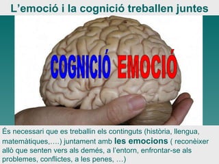 COGNICIÓ EMOCIÓ És necessari que es treballin els continguts (història, llengua, matemàtiques,….) juntament amb  les emocions  ( reconèixer allò que senten vers als demés, a l’entorn, enfrontar-se als problemes, conflictes, a les penes, …)  L’emoció i la cognició treballen juntes 