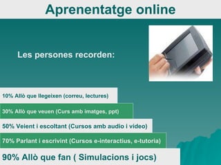 Aprenentatge online 90% Allò que fan ( Simulacions i jocs) 70% Parlant i escrivint (Cursos e-interactius, e-tutoria) 50% Veient i escoltant (Cursos amb audio i vídeo) 30% Allò que veuen (Curs amb imatges, ppt) 10% Allò que llegeixen (correu, lectures) Les persones recorden: 