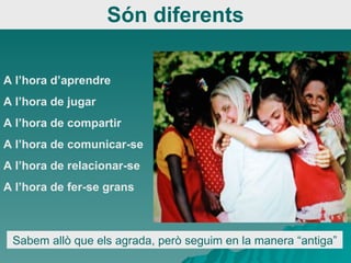 Són diferents A l’hora d’aprendre A l’hora de jugar A l’hora de compartir A l’hora de comunicar-se A l’hora de relacionar-se A l’hora de fer-se grans Sabem allò que els agrada, però seguim en la manera “antiga” 