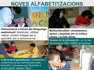 NOVES ALFABETITZACIONS Comunicació a través del llenguatge audiovisual : interpretar, utilitzar, valorar i produir imatges per a aprendre, per a comunicar-se... Multiculturalitat: coneixement, apreci i respecte per la cultura pròpia i la dels altres.  Cultura de la globalització : coneixement i comprensió de les interrelacions entre fenòmens i processos que tenen lloc a escala global, regional i local. Gestió de la informació  i us de les tecnologies  (TIC / TAC)  apropiades Coll, C.  (2006). Lo básico en la educación básica .   