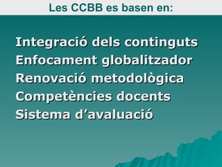 Les CCBB es basen en: Integració dels continguts Enfocament globalitzador Renovació metodològica Competències docents Sistema d’avaluació 