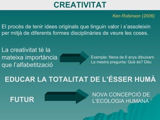 CREATIVITAT El procès de tenir idees originals que tinguin valor i s’assoleixin per mitjà de diferents formes disciplinàries de veure les coses. La creativitat té la mateixa importància que l’alfabetització Exemple: Nena de 6 anys dibuixant. La mestra pregunta: Què és? Déu Ken Robinson (2006) EDUCAR LA TOTALITAT DE L’ÉSSER HUMÀ FUTUR NOVA CONCEPCIÓ DE L’ECOLOGIA HUMANA 