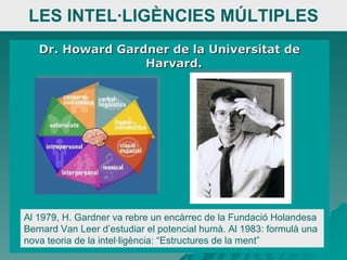 LES INTEL·LIGÈNCIES MÚLTIPLES Dr. Howard Gardner de la Universitat de Harvard.  Al 1979, H. Gardner va rebre un encàrrec de la Fundació Holandesa Bernard Van Leer d’estudiar el potencial humà. Al 1983: formulà una nova teoria de la intel·ligència: “Estructures de la ment”  