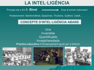LA INTEL·LIGÈNCIA Principis del s.XX  A.  Binet   Crea el primer instrument Posteriorment: Stanford-Binet, Spearman, Thurtone, Guilford, Catell,… CONCEPTE D’INTEL·LIGÈNCIA ABANS Una Invariable Quantificable Innata/heredada Pràctica educativa =  Ensenyament igual per a tothom 