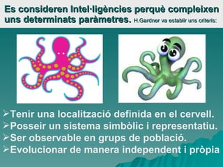 Es consideren Intel·ligències perquè compleixen uns determinats paràmetres.  H.Gardner va establir uns criteris: Tenir una localització definida en el cervell. Posseir un sistema simbòlic i representatiu. Ser observable en grups de població. Evolucionar de manera independent i pròpia 