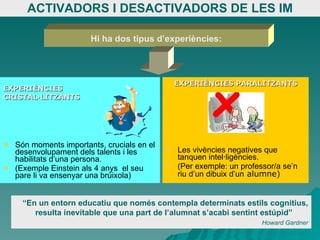 ACTIVADORS I DESACTIVADORS DE LES IM EXPERIÈNCIES CRISTAL·LITZANTS Són moments importants, crucials en el desenvolupament dels talents i les habilitats d’una persona. (Exemple Einstein als 4 anys  el seu pare li va ensenyar una brúixola) EXPERIÈNCIES PARALITZANTS Les vivències negatives que tanquen intel·ligències.  (Per exemple: un professor/a se’n riu d’un dibuix d’un  alumne) Hi ha dos tipus d’experiències: “ En un entorn educatiu que només contempla determinats estils cognitius, resulta inevitable que una part de l’alumnat s’acabi sentint estúpid”  Howard Gardner 
