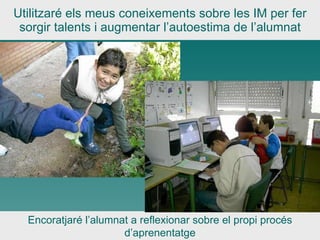 Utilitzaré els meus coneixements sobre les IM per fer sorgir talents i augmentar l’autoestima de l’alumnat Encoratjaré l’alumnat a reflexionar sobre el propi procés d’aprenentatge 