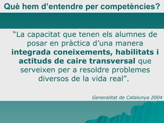 Què hem d’entendre per competències? “ La capacitat que tenen els alumnes de posar en pràctica d’una manera  integrada coneixements, habilitats i actituds de caire transversal  que serveixen per a resoldre problemes diversos de la vida real”.  Generalitat de Catalunya 2004 