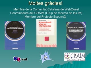 Moltes gràcies! Membre de la Comunitat Catalana de WebQuest Coordinadora del GRAIM (Grup de recerca de les IM) Membre del Projecte Espurn@  