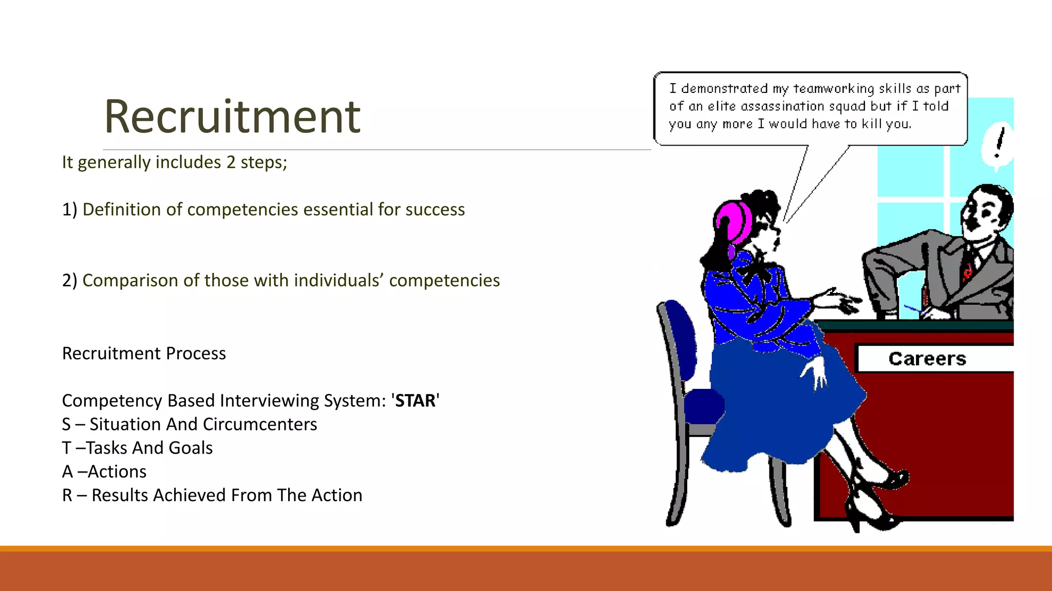 Recruitment
It generally includes 2 steps;
1) Definition of competencies essential for success
2) Comparison of those with individuals’ competencies
Recruitment Process
Competency Based Interviewing System: 'STAR'
S – Situation And Circumcenters
T –Tasks And Goals
A –Actions
R – Results Achieved From The Action
 