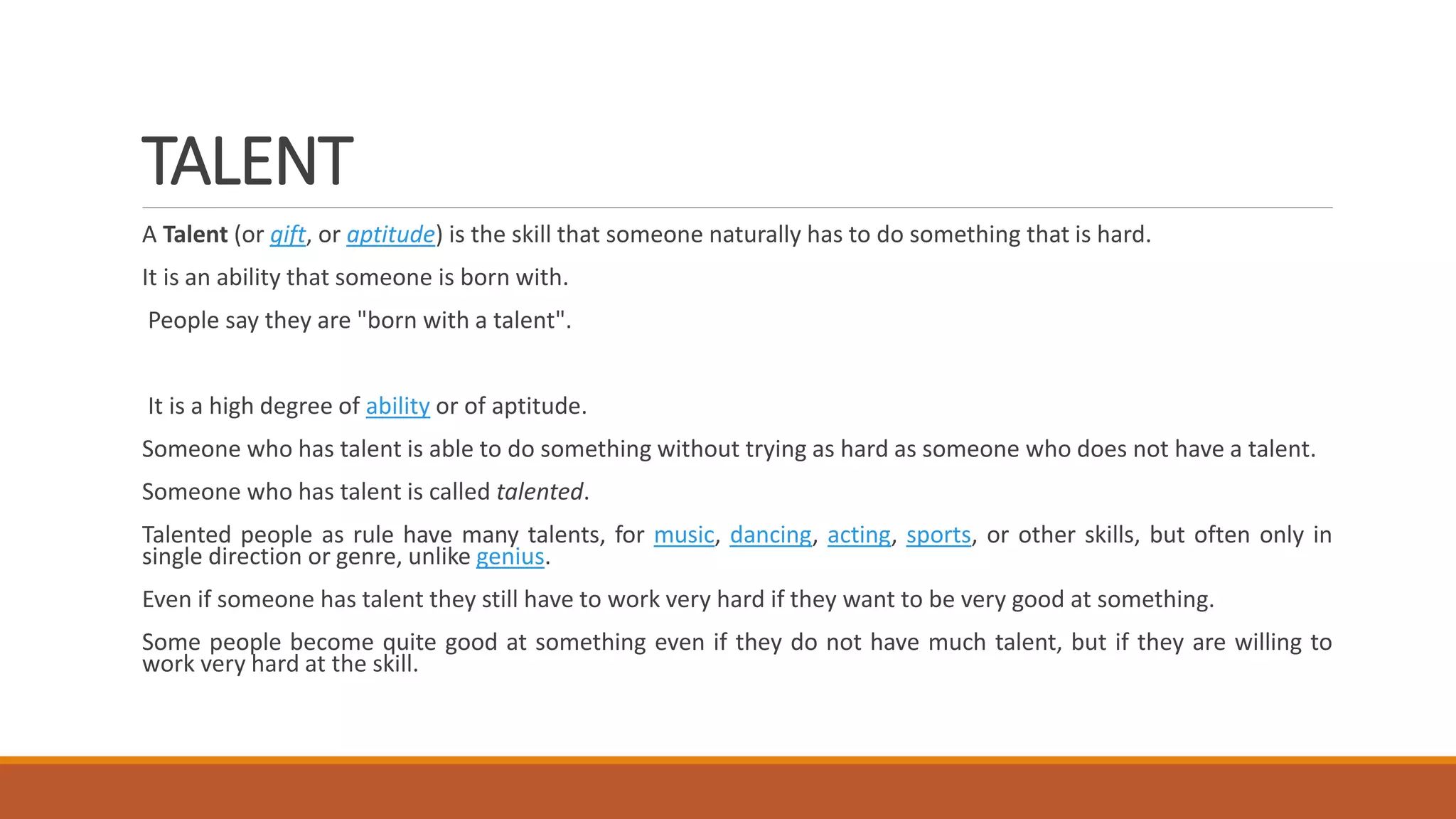 TALENT
A Talent (or gift, or aptitude) is the skill that someone naturally has to do something that is hard.
It is an ability that someone is born with.
People say they are "born with a talent".
It is a high degree of ability or of aptitude.
Someone who has talent is able to do something without trying as hard as someone who does not have a talent.
Someone who has talent is called talented.
Talented people as rule have many talents, for music, dancing, acting, sports, or other skills, but often only in
single direction or genre, unlike genius.
Even if someone has talent they still have to work very hard if they want to be very good at something.
Some people become quite good at something even if they do not have much talent, but if they are willing to
work very hard at the skill.
 
