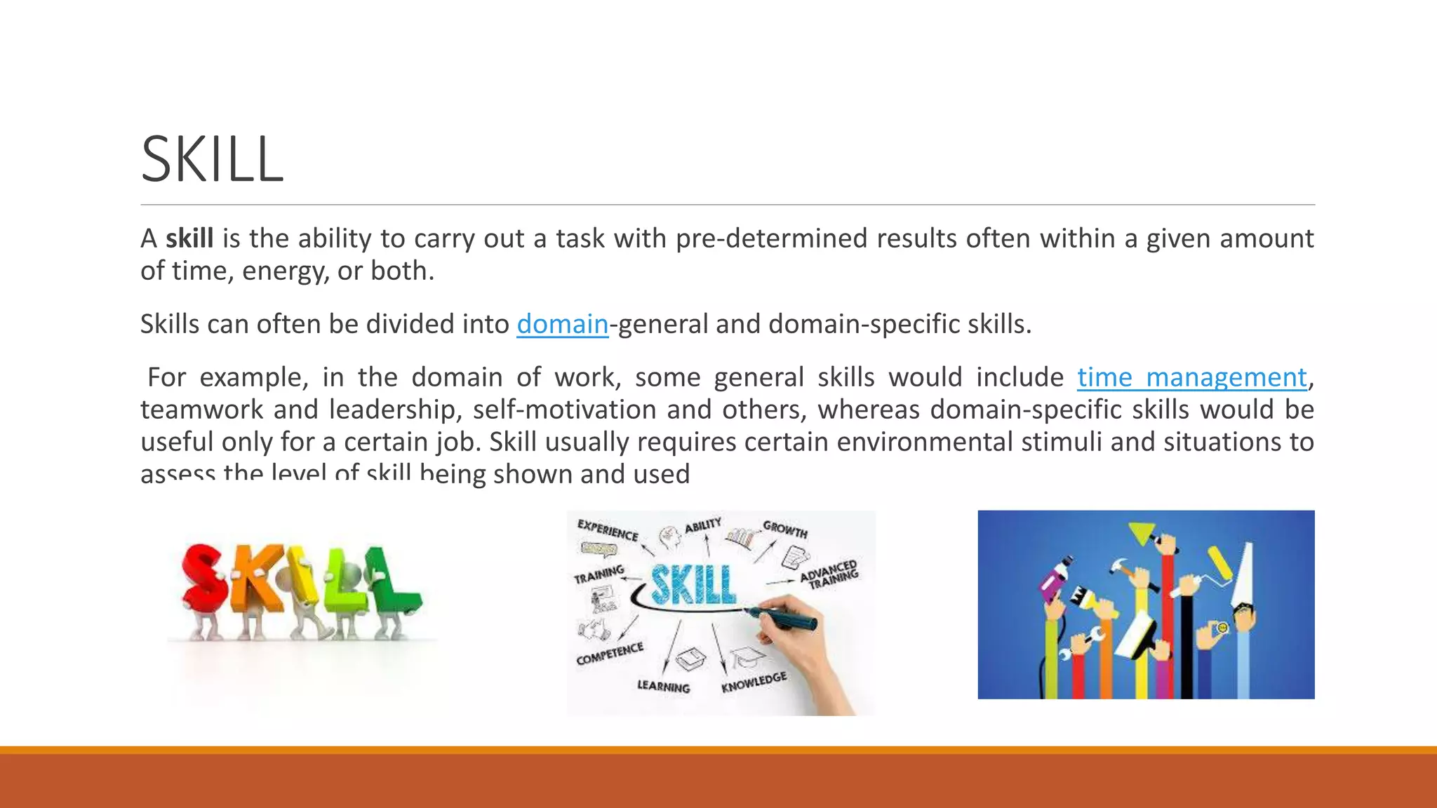 SKILL
A skill is the ability to carry out a task with pre-determined results often within a given amount
of time, energy, or both.
Skills can often be divided into domain-general and domain-specific skills.
For example, in the domain of work, some general skills would include time management,
teamwork and leadership, self-motivation and others, whereas domain-specific skills would be
useful only for a certain job. Skill usually requires certain environmental stimuli and situations to
assess the level of skill being shown and used
 