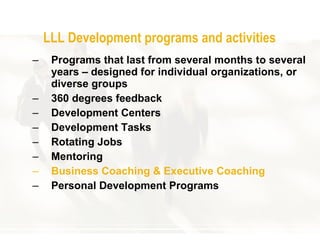 LLL  Development programs and  a ctivities Program s that last from several months   to several years  –  designed for individual organizations ,  or diverse groups 360  degrees  f eedback Development Centers   Development Tasks Ro tating Jobs Mentoring Business Coaching  & Executive Coaching Personal Development Programs 