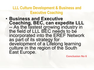 LLL Culture Development & Business and Executive Coaching   Business and Executive Coaching, BEC, can expedite LLL  -- As the fastest growing industry in the field of LLL BEC needs to be incorporated into the EREF Network as part of its strategy for development of a Lifelong learning culture in the region of the South East Europe.  Conclusion No 6 