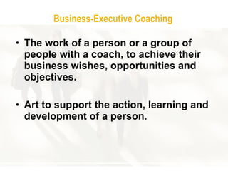 Business - Executive Coaching T he work of a person or a group of people with a coach ,  to achieve their business wishes, opportunities and objectives .  Art to support the action, learning and development of a person .  