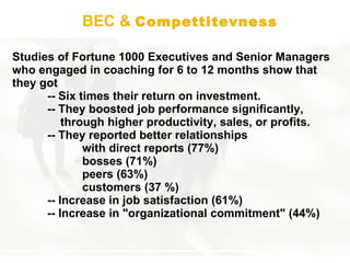 BEC &  Compettitevness Studies of Fortune 1000 Executives and Senior Managers who engaged in coaching for 6 to 12 months show that they got  -- S ix times their return on investment.  --  They boost ed  job performance significantly,      through higher productivity, sales, or profits.  --  They reported better relationships with direct reports (77 % ) bosses (71 % ) peers (63 % ) customers (37  % ) -- I ncrease in job satisfaction (61 % ) -- Increase in  "organizational commitment" (44 % ) 