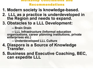 Workshop Conclusions and Recommendations 1.   Modern society is knowledge-based.  2.   LLL as a practice is underdeveloped  in the Region  and needs to expand. 3.  Obstacle s to a LLL Development :  --  Brain Drain  -- LLL Infrastructure ( Informal education  organizations, career  p lanning institutions, private  enterprises etc. )   -- Underdeveloped LLL Culture 4.  Diaspora is a Source of Knowledge Transfer .   5.  Business and Executive Coaching, BEC, can expedite LLL  