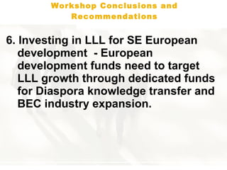 Workshop Conclusions and Recommendations 6 . Investing in LLL for SE European development  - European development funds need to target LLL growth through dedicated funds for Diaspora knowledge transfer and BEC industry expansion.   