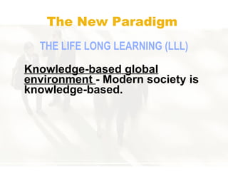 The New Paradigm THE  LIFE   LONG LEARNING (LLL) Knowledge-based global environment  - Modern society is knowledge-based.   