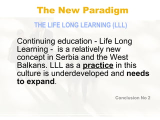 The New Paradigm THE  LIFE   LONG LEARNING (LLL) Continuing education - Life Long Learning -  is a relatively new concept in Serbia and the West Balkans. LLL as a  practice  in this culture is underdeveloped and  needs to expand . Conclusion No 2 
