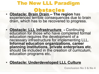 The New  LLL  Paradigm   Obstacle s Obstacle: Brain Drain  –  The region  ha s  experienced terrible consequences due to brain drain, which has to be recovered t o  progress.  Obstacle:  LLL Infrastructure  -  Continuing education for those who have completed formal education requires the development of a necessary infrastructure for implementing LLL.  Informal education organizations, career planning institutions, private enterprises etc . should be included in the creation of curriculum, education programs etc .   Obstacle:  Underdeveloped LLL Culture Conclusion No 3 & No 4 