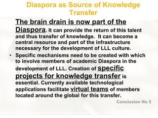 Diaspora as Source of Knowledge Transfer Th e  brain drain is now part of the Diaspora . It can provide the return of this talent and thus transfer of knowledge.  It can become a central resource and part of the infrastructure necessary for the development of LLL culture.  Specific mechanisms need to be created with which to involve members of academic Diaspora in the development of LLL. Creation of  specific projects for knowledge transfer  is essential. Currently available technological applications facilitate  virtual teams  of members located around the global for this transfer. Conclusion No 5 