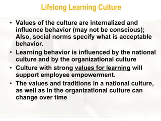 Lifelong Learning Culture Values of the culture are internalized and influence behavior (may not be conscious); Also, social norms specify what is acceptable behavior.  Lea rning  behavior is influenced by the national culture and by the organizational culture Culture with strong  values for learning  will support employee empowerment.  The values and traditions in a national culture, as well as in the organizational culture can change over time 