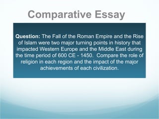 Question:  The Fall of the Roman Empire and the Rise of Islam were two major turning points in history that impacted Western Europe and the Middle East during the time period of 600 CE - 1450.  Compare the role of religion in each region and the impact of the major achievements of each civilization. Comparative Essay 