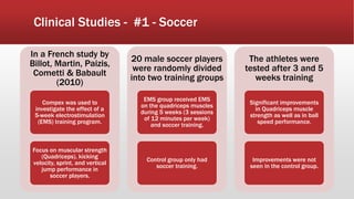 Clinical Studies - #1 - Soccer
In a French study by
Billot, Martin, Paizis,
Cometti & Babault
(2010)
Compex was used to
investigate the effect of a
5-week electrostimulation
(EMS) training program.
Focus on muscular strength
(Quadriceps), kicking
velocity, sprint, and vertical
jump performance in
soccer players.
20 male soccer players
were randomly divided
into two training groups
EMS group received EMS
on the quadriceps muscles
during 5 weeks (3 sessions
of 12 minutes per week)
and soccer training.
Control group only had
soccer training.
The athletes were
tested after 3 and 5
weeks training
Significant improvements
in Quadriceps muscle
strength as well as in ball
speed performance.
Improvements were not
seen in the control group.
 